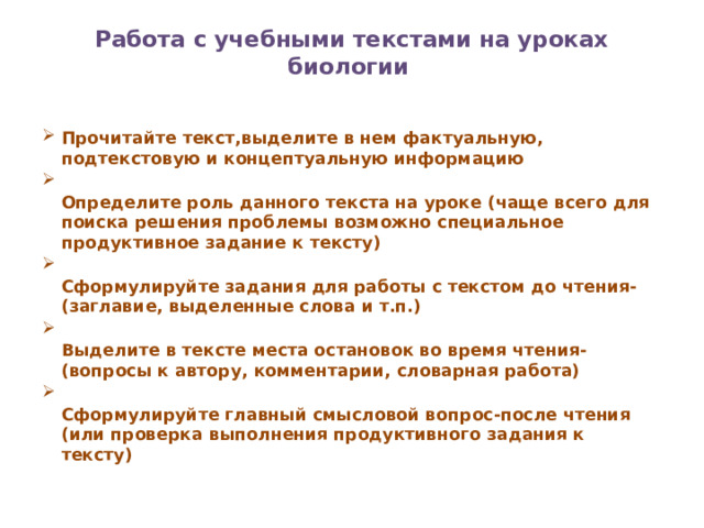 Работа с учебными текстами на уроках биологии     Прочитайте текст,выделите в нем фактуальную, подтекстовую и концептуальную информацию   Определите роль данного текста на уроке (чаще всего для поиска решения проблемы возможно специальное продуктивное задание к тексту)   Сформулируйте задания для работы с текстом до чтения-(заглавие, выделенные слова и т.п.)   Выделите в тексте места остановок во время чтения-(вопросы к автору, комментарии, словарная работа)   Сформулируйте главный смысловой вопрос-после чтения (или проверка выполнения продуктивного задания к тексту)   