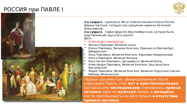 РОССИЯ при ПАВЛЕ I 1-я супруга - принцесса Августа-Вильгельмина-Луиза Гессен-Дармштадтская, которую при крещении нарекли Натальей Алексеевной.  2-я супруга - София Доротея Вюртембергская, которая была родственницей прусского короля. Дети: Александр I (император) Михаил Павлович Великий князь Елена Павловна, Великая Княгиня, Принцесса Мекленбург-Шверинская Анна Павловна, Великая Княгиня, Королева Нидерландов Ольга Павловна, Великая Княжна Константин Павлович, Цесаревич и Великий Князь Александра Павловна, Великая Княгиня, Эрцгерцогиня Австрийская Мария Павловна, Великая Княгиня, Великая Герцогиня Саксен-Веймар-Эйзенахская Екатерина Павловна, Великая Княгиня, Принцесса Голштейн-Ольденбургская (в 1809-1812), Королева Вюртембергская (с 1816) Николай I Павлович, Император Первым документом, обнародованным после коронации Павла, стал Акт о престолонаследии . Согласно ему наследниками становились прямые потомки царя по мужской линии, а женщины могли претендовать на него только в отсутствии прямого потомка .  