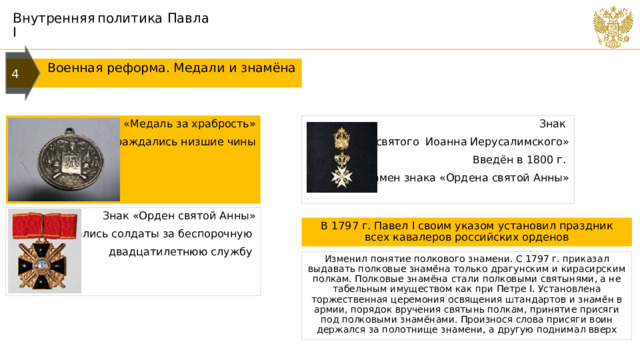 Внутренняя  политика Павла I 4  Военная реформа. Медали и знамёна «Медаль за храбрость» Знак Награждались низшие чины «Ордена святого Иоанна Иерусалимского» Введён в 1800 г. взамен знака «Ордена святой Анны» Знак «Орден святой Анны» Награждались солдаты за беспорочную двадцатилетнюю службу В 1797 г. Павел I своим указом установил праздник всех кавалеров российских орденов Изменил понятие полкового знамени. С 1797 г. приказал выдавать полковые знамёна только драгунским и кирасирским полкам. Полковые знамёна стали полковыми святынями, а не табельным имуществом как при Петре I. Установлена торжественная церемония освящения штандартов и знамён в армии, порядок вручения святынь полкам, принятие присяги под полковыми знамёнами. Произнося слова присяги воин держался за полотнище знамени, а другую поднимал вверх 