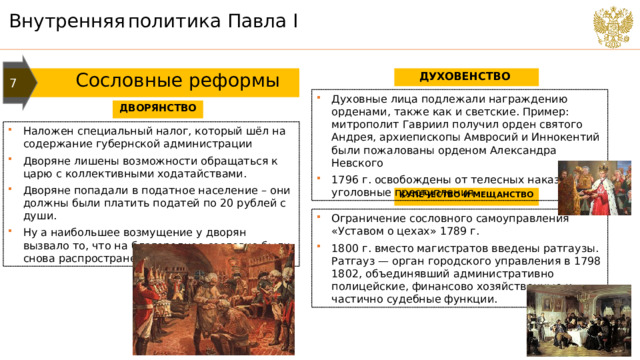 Внутренняя  политика Павла I 7  Сословные реформы ДУХОВЕНСТВО Духовные лица подлежали награждению орденами, также как и светские. Пример: митрополит Гавриил получил орден святого Андрея, архиепископы Амвросий и Иннокентий были пожалованы орденом Александра Невского 1796 г. освобождены от телесных наказаний за уголовные преступления ДВОРЯНСТВО Наложен специальный налог, который шёл на содержание губернской администрации Дворяне лишены возможности обращаться к царю с коллективными ходатайствами. Дворяне попадали в податное население – они должны были платить податей по 20 рублей с души. Ну а наибольшее возмущение у дворян вызвало то, что на благородное сословие были снова распространены телесные наказания. КУПЕЧЕСТВО И МЕЩАНСТВО Ограничение сословного самоуправления «Уставом о цехах» 1789 г. 1800 г. вместо магистратов введены ратгаузы. Ратгауз — орган городского управления в 1798 1802, объединявший административно полицейские, финансово хозяйственные и частично судебные функции. 