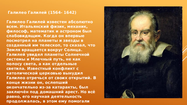 Галилео Галилей (1564- 1642)  Галилео Галилей известен абсолютно всем. Итальянский физик, механик, философ, математик и астроном был слабовидящим. Когда он впервые посмотрел на планеты и звезды в созданный им телескоп, то сказал, что Земля вращается вокруг Солнца. Галилей увидел планеты Солнечной системы и Млечный путь, не как полосу света, а как отдельные светила. Известный конфликт с католической церковью вынудил Галилео отречься от своих открытий. В конце жизни он, ослепший окончательно из-за катаракты, был заключён под домашний арест. Но всё равно, его научная деятельность продолжалась, в этом ему помогали ученики. 