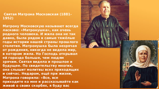  Святая Матрона Московская (1881-1952)  Матрону Московскую называют всегда ласково: «Матронушка», как очень родного человека. И жила она не так давно, была рядом в самые тяжёлые годы истории нашей страны прошлого столетия. Матронушка была незрячая от рождения, никогда не видела мир, в котором жила. Но Господь открывал ей гораздо больше, чем людям зрячим. Святая видела и прошлое и будущее. По свидетельству многих, она слышит молитвы всех приходящих и сейчас. Недаром, ещё при жизни, Матрона говорила: «Все, все приходите ко мне и рассказывайте как живой о своих скорбях, я буду вас видеть и слышать, и помогать вам». 