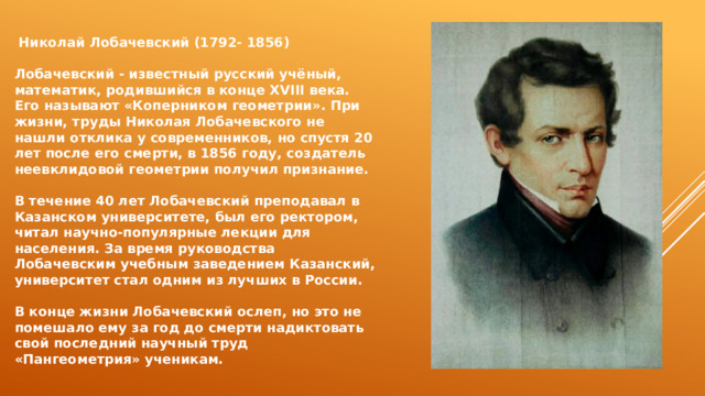  Николай Лобачевский (1792- 1856)  Лобачевский - известный русский учёный, математик, родившийся в конце ХVIII века. Его называют «Коперником геометрии». При жизни, труды Николая Лобачевского не нашли отклика у современников, но спустя 20 лет после его смерти, в 1856 году, создатель неевклидовой геометрии получил признание.  В течение 40 лет Лобачевский преподавал в Казанском университете, был его ректором, читал научно-популярные лекции для населения. За время руководства Лобачевским учебным заведением Казанский, университет стал одним из лучших в России.  В конце жизни Лобачевский ослеп, но это не помешало ему за год до смерти надиктовать свой последний научный труд «Пангеометрия» ученикам. 