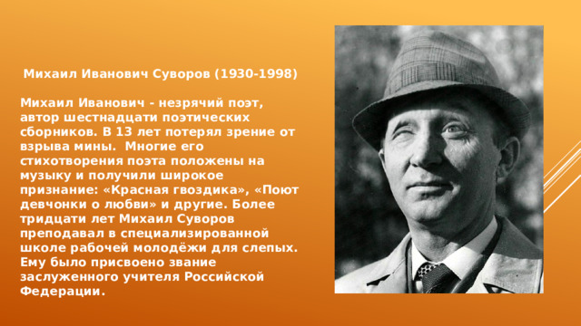  Михаил Иванович Суворов (1930-1998)  Михаил Иванович - незрячий поэт, автор шестнадцати поэтических сборников. В 13 лет потерял зрение от взрыва мины. Многие его стихотворения поэта положены на музыку и получили широкое признание: «Красная гвоздика», «Поют девчонки о любви» и другие. Более тридцати лет Михаил Суворов преподавал в специализированной школе рабочей молодёжи для слепых. Ему было присвоено звание заслуженного учителя Российской Федерации. 