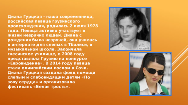 Диана Гурцкая - наша современница, российская певица грузинского происхождения, родилась 2 июля 1978 года. Певица активно участвует в жизни незрячих людей. Диана с рождения была незрячей, она училась в интернате для слепых в Тбилиси, в музыкальной школе. Закончила гнесинское училище, в 2008 году представляла Грузию на конкурсе «Евровидение». В 2014 году певица стала олимпийским послом в Сочи. Диана Гурцкая создала фонд помощи слепым и слабовидящим детям «По зову сердца» и организовала фестиваль «Белая трость». 