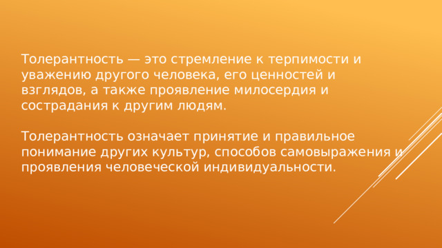 Толерантность — это стремление к терпимости и уважению другого человека, его ценностей и взглядов, а также проявление милосердия и сострадания к другим людям. Толерантность означает принятие и правильное понимание других культур, способов самовыражения и проявления человеческой индивидуальности. 