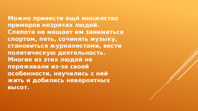 Можно привести ещё множество примеров незрячих людей. Слепота не мешает им заниматься спортом, петь, сочинять музыку, становиться журналистами, вести политическую деятельность. Многие из этих людей не переживали из-за своей особенности, научились с ней жить и добились невероятных высот. 