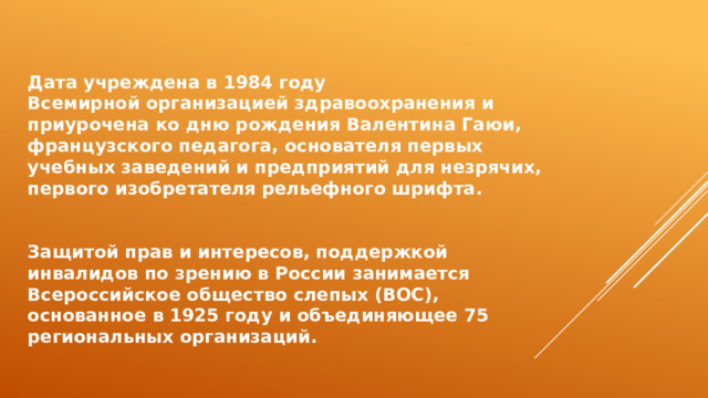 Дата учреждена в 1984 году Всемирной организацией здравоохранения и приурочена ко дню рождения Валентина Гаюи, французского педагога, основателя первых учебных заведений и предприятий для незрячих, первого изобретателя рельефного шрифта.   Защитой прав и интересов, поддержкой инвалидов по зрению в России занимается Всероссийское общество слепых (ВОС), основанное в 1925 году и объединяющее 75 региональных организаций. 