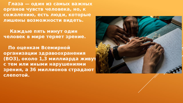  Глаза — один из самых важных органов чувств человека, но, к сожалению, есть люди, которые лишены возможности видеть.   Каждые пять минут один человек в мире теряет зрение.   По оценкам Всемирной организации здравоохранения (ВОЗ), около 1,3 миллиарда живут с тем или иными нарушениями зрения, а 36 миллионов страдают слепотой. 