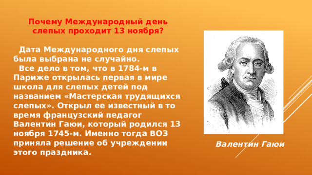 Почему Международный день слепых проходит 13 ноября?   Дата Международного дня слепых была выбрана не случайно.  Все дело в том, что в 1784-м в Париже открылась первая в мире школа для слепых детей под названием «Мастерская трудящихся слепых». Открыл ее известный в то время французский педагог Валентин Гаюи, который родился 13 ноября 1745-м. Именно тогда ВОЗ приняла решение об учреждении этого праздника. Валентин Гаюи 
