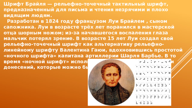 Шрифт Брайля — рельефно-точечный тактильный шрифт, предназначенный для письма и чтения незрячими и плохо видящим людям.  Разработан в 1824 году французом Луи Брайлем , сыном сапожника. Луи в возрасте трёх лет поранился в мастерской отца шорным ножом; из-за начавшегося воспаления глаза мальчик потерял зрение. В возрасте 15 лет Луи создал свой рельефно-точечный шрифт как альтернативу рельефно-линейному шрифту Валентина Гаюи, вдохновившись простотой «ночного шрифта» капитана артиллерии Шарля Барбье. В то время «ночной шрифт» использовался военными для записи донесений, которые можно было прочесть в темноте. 