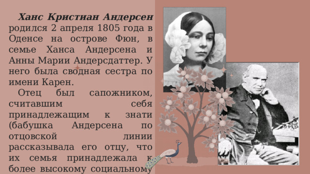 Ханс Кристиан Андерсен родился 2 апреля 1805 года в Оденсе на острове Фюн, в семье Ханса Андерсена и Анны Марии Андерсдаттер. У него была сводная сестра по имени Карен. Отец был сапожником, считавшим себя принадлежащим к знати (бабушка Андерсена по отцовской линии рассказывала его отцу, что их семья принадлежала к более высокому социальному классу, но расследование опровергло эти истории).  