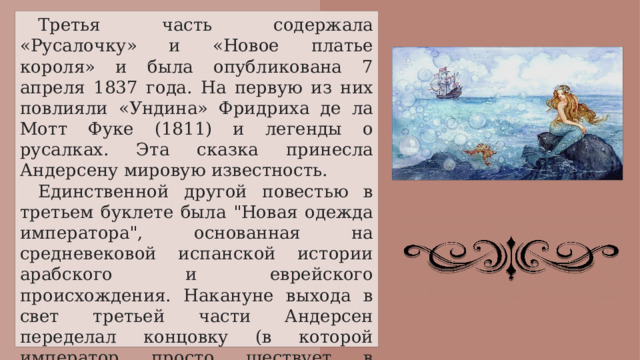 Третья часть содержала «Русалочку» и «Новое платье короля» и была опубликована 7 апреля 1837 года. На первую из них повлияли «Ундина» Фридриха де ла Мотт Фуке (1811) и легенды о русалках. Эта сказка принесла Андерсену мировую известность. Единственной другой повестью в третьем буклете была 