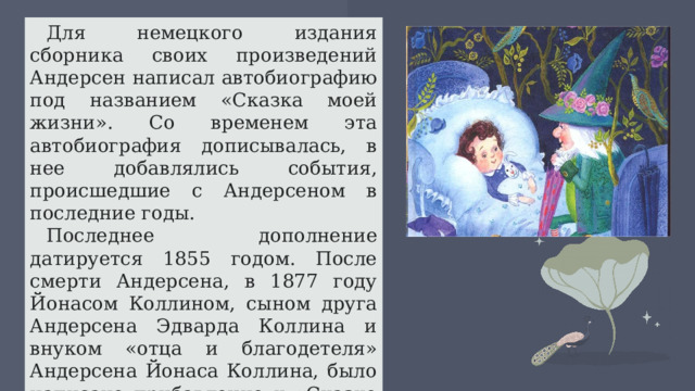 Для немецкого издания сборника своих произведений Андерсен написал автобиографию под названием «Сказка моей жизни». Со временем эта автобиография дописывалась, в нее добавлялись события, происшедшие с Андерсеном в последние годы. Последнее дополнение датируется 1855 годом. После смерти Андерсена, в 1877 году Йонасом Коллином, сыном друга Андерсена Эдварда Коллина и внуком «отца и благодетеля» Андерсена Йонаса Коллина, было написано прибавление к «Сказке моей жизни», описывающее последние годы жизни писателя 