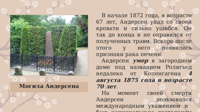 В начале 1872 года, в возрасте 67 лет, Андерсен упал со своей кровати и сильно ушибся. Он так до конца и не оправился от полученных травм. Вскоре после этого у него появились признаки рака печени. Андерсен умер в загородном доме под названием Ролигхед недалеко от Копенгагена 4 августа 1875 года  в возрасте 70 лет . На момент своей смерти Андерсен пользовался международным уважением и был национальным достоянием своей страны. Могила Андерсена 