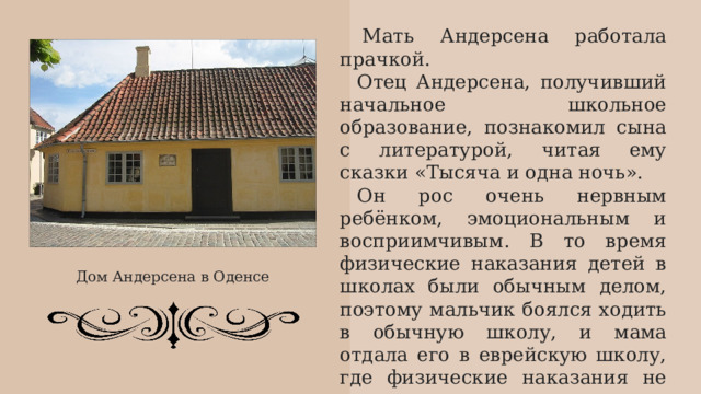   Мать Андерсена работала прачкой. Отец Андерсена, получивший начальное школьное образование, познакомил сына с литературой, читая ему сказки «Тысяча и одна ночь». Он рос очень нервным ребёнком, эмоциональным и восприимчивым. В то время физические наказания детей в школах были обычным делом, поэтому мальчик боялся ходить в обычную школу, и мама отдала его в еврейскую школу, где физические наказания не практиковались. После смерти мужа в 1816 году Анна Мария снова вышла замуж в 1818 году. Дом Андерсена в Оденсе 