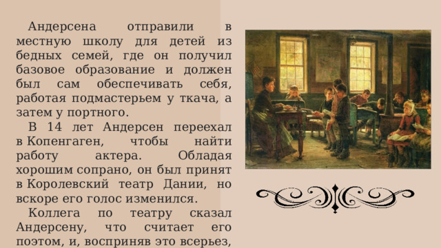Андерсена отправили в местную школу для детей из бедных семей, где он получил базовое образование и должен был сам обеспечивать себя, работая подмастерьем у ткача, а затем у портного. В 14 лет Андерсен переехал в Копенгаген, чтобы найти работу актера. Обладая хорошим сопрано, он был принят в Королевский театр Дании, но вскоре его голос изменился. Коллега по театру сказал Андерсену, что считает его поэтом, и, восприняв это всерьез, Андерсен сосредоточился на писательстве. 