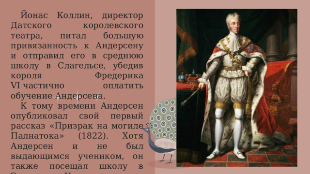 Йонас Коллин, директор Датского королевского театра, питал большую привязанность к Андерсену и отправил его в среднюю школу в Слагельсе, убедив короля Фредерика VI частично оплатить обучение Андерсена. К тому времени Андерсен опубликовал свой первый рассказ «Призрак на могиле Палнатока» (1822). Хотя Андерсен и не был выдающимся учеником, он также посещал школу в Эльсиноре. Ученики в школе были на 6 лет младше Андерсена.  