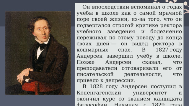 Он впоследствии вспоминал о годах учёбы в школе как о самой мрачной поре своей жизни, из-за того, что он подвергался строгой критике ректора учебного заведения и болезненно переживал по этому поводу до конца своих дней — он видел ректора в кошмарных снах. В 1827 году Андерсен завершил учёбу в школе. Позже Андерсен сказал, что преподаватели отговаривали его от писательской деятельности, что привело к депрессии. В 1828 году Андерсен поступил в Копенгагенский университет и окончил курс со званием кандидата философии. Начиная с 1829 года Андерсен перестал получать какие бы то ни было пособия и жил исключительно литературой. 