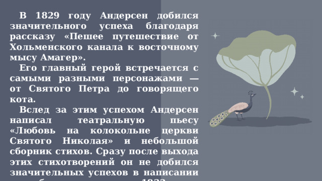 В 1829 году Андерсен добился значительного успеха благодаря рассказу «Пешее путешествие от Хольменского канала к восточному мысу Амагер». Его главный герой встречается с самыми разными персонажами ― от Святого Петра до говорящего кота. Вслед за этим успехом Андерсен написал театральную пьесу «Любовь на колокольне церкви Святого Николая» и небольшой сборник стихов. Сразу после выхода этих стихотворений он не добился значительных успехов в написании и публикации, но в 1833 году получил от короля небольшую стипендию на поездку.  