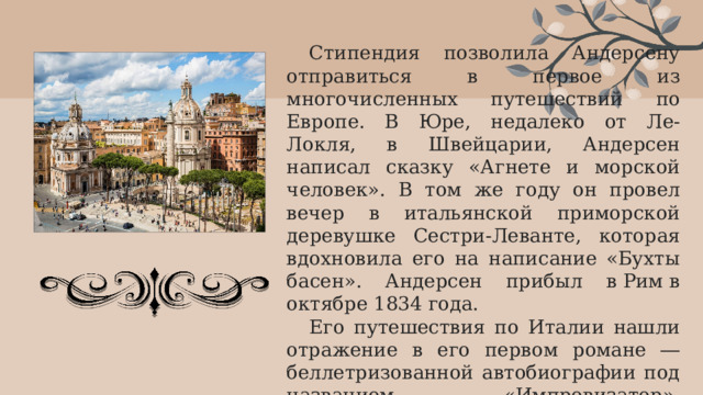 Стипендия позволила Андерсену отправиться в первое из многочисленных путешествий по Европе. В Юре, недалеко от Ле-Локля, в Швейцарии, Андерсен написал сказку «Агнете и морской человек». В том же году он провел вечер в итальянской приморской деревушке Сестри-Леванте, которая вдохновила его на написание «Бухты басен». Андерсен прибыл в Рим в октябре 1834 года. Его путешествия по Италии нашли отражение в его первом романе ― беллетризованной автобиографии под названием «Импровизатор», опубликованном в 1835 году и сразу же получившем признание. 