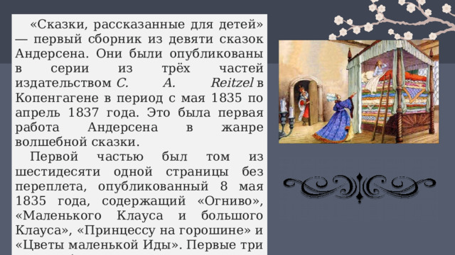 «Сказки, рассказанные для детей» ― первый сборник из девяти сказок Андерсена. Они были опубликованы в серии из трёх частей издательством  C. A. Reitzel  в Копенгагене в период с мая 1835 по апрель 1837 года. Это была первая работа Андерсена в жанре волшебной сказки. Первой частью был том из шестидесяти одной страницы без переплета, опубликованный 8 мая 1835 года, содержащий «Огниво», «Маленького Клауса и большого Клауса», «Принцессу на горошине» и «Цветы маленькой Иды». Первые три сказки были основаны на народных сказках, которые Андерсен слышал в детстве.  
