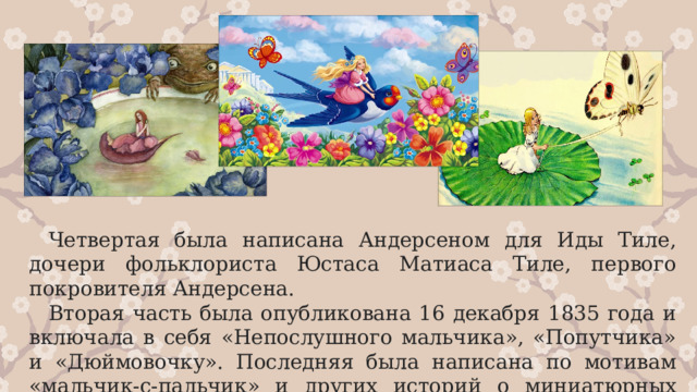 Четвертая была написана Андерсеном для Иды Тиле, дочери фольклориста Юстаса Матиаса Тиле, первого покровителя Андерсена. Вторая часть была опубликована 16 декабря 1835 года и включала в себя «Непослушного мальчика», «Попутчика» и «Дюймовочку». Последняя была написана по мотивам «мальчик-с-пальчик» и других историй о миниатюрных людях.  