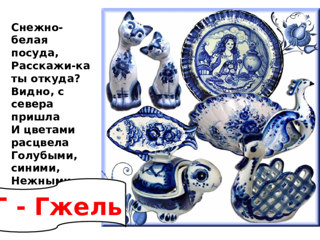 Снежно-белая посуда,  Расскажи-ка ты откуда?  Видно, с севера пришла  И цветами расцвела  Голубыми, синими,  Нежными, красивыми. Г - Гжель 
