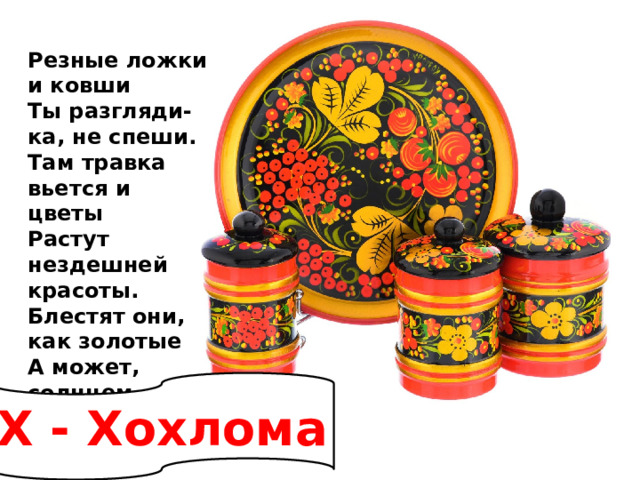 Резные ложки и ковши  Ты разгляди-ка, не спеши.  Там травка вьется и цветы  Растут нездешней красоты.  Блестят они, как золотые  А может, солнцем залитые.   Х - Хохлома 