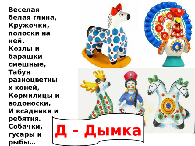 Веселая белая глина,  Кружочки, полоски на ней.  Козлы и барашки смешные,  Табун разноцветных коней,  Кормилицы и водоноски,  И всадники и ребятня.  Собачки, гусары и рыбы…  А ну, назови-ка меня!   Д - Дымка 