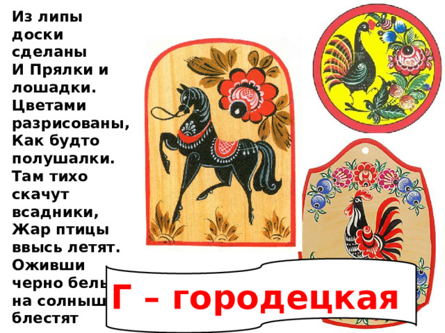 Из липы доски сделаны И Прялки и лошадки. Цветами разрисованы, Как будто полушалки. Там тихо скачут всадники, Жар птицы ввысь летят. Оживши черно белые на солнышке блестят Г – городецкая 