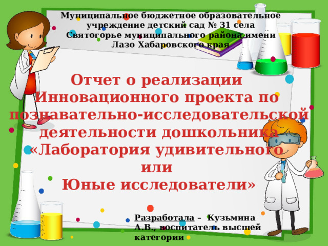Муниципальное бюджетное образовательное учреждение детский сад № 31 села Святогорье муниципального района имени Лазо Хабаровского края Отчет о реализации Инновационного проекта по познавательно-исследовательской деятельности дошкольника «Лаборатория удивительного или Юные исследователи» Разработала – Кузьмина А.В., воспитатель высшей категории 