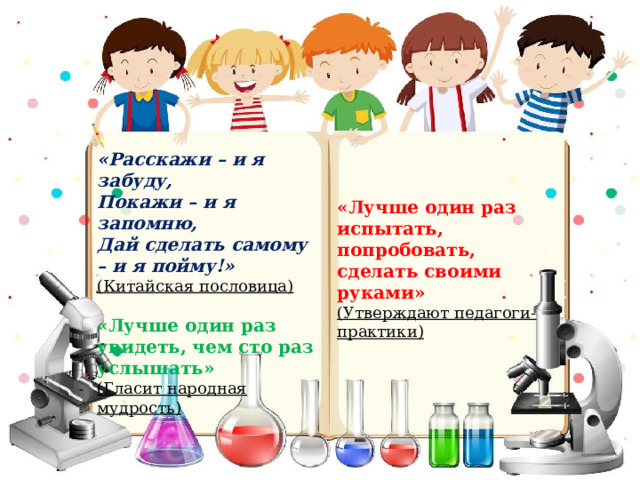 «Расскажи – и я забуду, Покажи – и я запомню, Дай сделать самому – и я пойму!» (Китайская пословица) «Лучше один раз увидеть, чем сто раз услышать» (Гласит народная мудрость)  «Лучше один раз испытать, попробовать, сделать своими руками» (Утверждают педагоги-практики) 