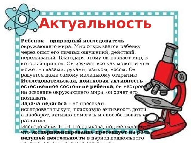 Актуальность Ребенок – природный исследователь окружающего мира. Мир открывается ребенку через опыт его личных ощущений, действий, переживаний. Благодаря этому он познает мир, в который пришел. Он изучает все как может и чем может – глазами, руками, языком, носом. Он радуется даже самому маленькому открытию. Исследовательская, поисковая активность – естественное состояние ребенка , он настроен на освоение окружающего мира, он хочет его познавать. 3адача педагога – не пресекать исследовательскую, поисковую активность детей, а наоборот, активно помогать и способствовать ее развитию. Исследования Н. Н. Поддьякова, подтверждают, что экспериментирование претендует на роль ведущей деятельности в период дошкольного детства, основу которого составляет познавательное ориентирование.   