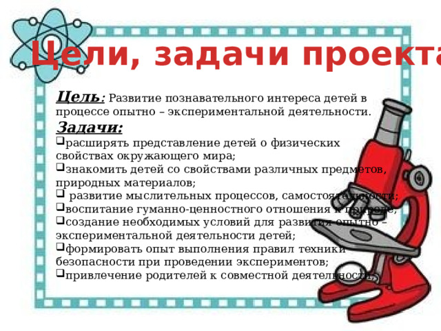 Цели, задачи проекта Цель :   Развитие познавательного интереса детей в процессе опытно – экспериментальной деятельности. Задачи: расширять представление детей о физических свойствах окружающего мира; знакомить детей со свойствами различных предметов, природных материалов;  развитие мыслительных процессов, самостоятельности; воспитание гуманно-ценностного отношения к природе; создание необходимых условий для развития опытно – экспериментальной деятельности детей; формировать опыт выполнения правил техники безопасности при проведении экспериментов; привлечение родителей к совместной деятельности; 