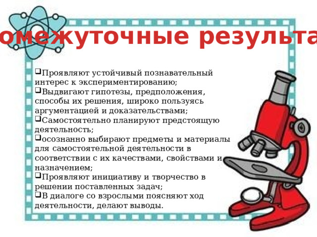 Промежуточные результаты Проявляют устойчивый познавательный интерес к экспериментированию; Выдвигают гипотезы, предположения, способы их решения, широко пользуясь аргументацией и доказательствами; Самостоятельно планируют предстоящую деятельность; осознанно выбирают предметы и материалы для самостоятельной деятельности в соответствии с их качествами, свойствами и назначением;  Проявляют инициативу и творчество в решении поставленных задач; В диалоге со взрослыми поясняют ход деятельности, делают выводы. 