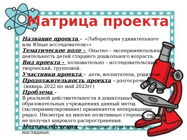 Матрица проекта Название проекта -   «Лаборатория удивительного или Юные исследователи»» Тематическое поле -   Опытно – экспериментальная деятельность детей старшего дошкольного возраста.  Вид проекта -   познавательно – исследовательский, творческий, групповой. Участники проекта -   дети, воспитатели, родители. Продолжительность проекта - долгосрочный  (январь 2022 по май 2023гг) Проблема - В реальной действительности в дошкольных образовательных учреждениях данный метод (экспериментирование) применяется неоправданно редко. Несмотря на многие позитивные стороны, он пока не получил широкого распространения. Методы обучения -   словесные, практические, наглядные. 