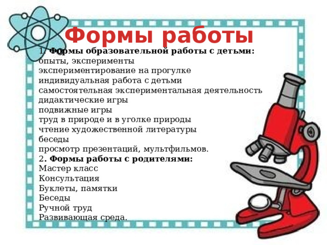 Формы работы 1.  Формы образовательной работы с детьми: опыты, эксперименты  экспериментирование на прогулке индивидуальная работа с детьми  самостоятельная экспериментальная деятельность дидактические игры подвижные игры  труд в природе и в уголке природы  чтение художественной литературы беседы  просмотр презентаций, мультфильмов.  2 . Формы работы с родителями: Мастер класс Консультация  Буклеты, памятки Беседы Ручной труд Развивающая среда. 