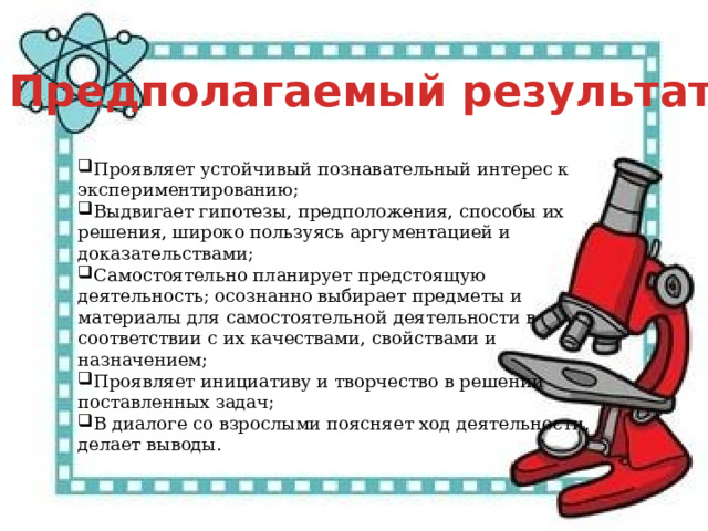 Предполагаемый результат Проявляет устойчивый познавательный интерес к экспериментированию; Выдвигает гипотезы, предположения, способы их решения, широко пользуясь аргументацией и доказательствами; Самостоятельно планирует предстоящую деятельность; осознанно выбирает предметы и материалы для самостоятельной деятельности в соответствии с их качествами, свойствами и назначением;  Проявляет инициативу и творчество в решении поставленных задач; В диалоге со взрослыми поясняет ход деятельности, делает выводы. 