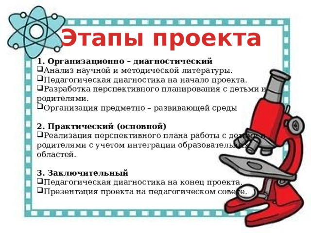 Этапы проекта 1. Организационно – диагностический Анализ научной и методической литературы. Педагогическая диагностика на начало проекта. Разработка перспективного планирования с детьми и родителями. Организация предметно – развивающей среды   2. Практический (основной) Реализация перспективного плана работы с детьми и родителями с учетом интеграции образовательных областей.   3. Заключительный Педагогическая диагностика на конец проекта. Презентация проекта на педагогическом совете.   