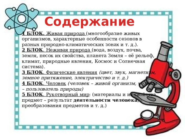 Содержание 1 БЛОК. Живая природа (многообразие живых организмов, характерные особенности сезонов в разных природно-климатических зонах и т. д.). 2 БЛОК . Неживая природа (вода, воздух, почва, земля, песок их свойства, планета Земля – её рельеф, климат, природные явления, Космос и Солнечная система). 3 БЛОК . Физические явления   (цвет, звук, магнетизм, земное притяжение, электричество и т. д.) 4 БЛОК . Человек   (человек – живой организм, человек – пользователь природы) 5 БЛОК . Рукотворный мир : (материалы и их свойства, предмет – результат  деятельности человека , преобразования предметов и т. д.) 