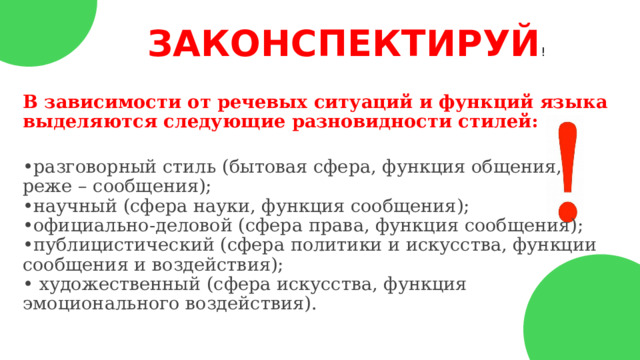 ЗАКОНСПЕКТИРУЙ ! В зависимости от речевых ситуаций и функций языка выделяются следующие разновидности стилей:  • разговорный стиль (бытовая сфера, функция общения, реже – сообщения);  •научный (сфера науки, функция сообщения);  •официально-деловой (сфера права, функция сообщения);  •публицистический (сфера политики и искусства, функции сообщения и воздействия);  • художественный (сфера искусства, функция эмоционального воздействия). 