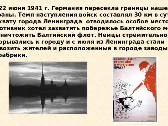  22 июня 1941 г. Германия пересекла границы нашей страны. Темп наступления войск составлял 30 км в сутки. Захвату города Ленинграда отводилось особое место. Противник хотел захватить побережье Балтийского моря и уничтожить Балтийский флот. Немцы стремительно прорывались к городу и с июля из Ленинграда стали вывозить жителей и расположенные в городе заводы и фабрики. 22 июня 1941 г. Германия пересекла границы нашей страны. Темп наступления войск составлял 30 км в сутки. Захвату города Ленинграда отводилось особое место. Противник хотел захватить побережье Балтийского моря и уничтожить Балтийский флот. Немцы стремительно прорывались к городу и с июля из Ленинграда стали вывозить жителей и расположенные в городе заводы и фабрики. 