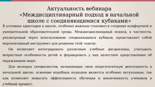 Актуальность вебинара « Междисциплинарный подход в начальной школе с соединяющимися кубиками »  В условиях адаптации к школе, особенно важным становится создание комфортной и увлекательной образовательной среды. Междисциплинарный подход, в частности, реализуемый через использование соединяющихся кубиков, представляет собой перспективный инструмент для решения этой задачи. Он позволяет интегрировать различные учебные дисциплины, учитывать возрастные особенности детей и формировать у них целостное представление об окружающем мире. Для молодых специалистов, начинающих свою педагогическую деятельность в начальной школе, освоение подобных подходов является особенно актуальным, так как позволяет повысить эффективность обучения и вовлеченность учеников в учебный процесс. 