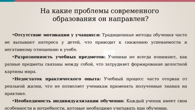 На какие проблемы современного образования он направлен? Отсутствие мотивации у учащихся: Традиционные методы обучения часто не вызывают интереса у детей, что приводит к снижению успеваемости и негативному отношению к учебе. Разрозненность учебных предметов: Ученики не всегда понимают, как разные предметы связаны между собой, что затрудняет формирование целостной картины мира. Недостаток практического опыта: Учебный процесс часто оторван от реальной жизни, что не позволяет ученикам применять полученные знания на практике. Необходимость индивидуализации обучения: Каждый ученик имеет свои особенности и потребности, которые необходимо учитывать при обучении. 