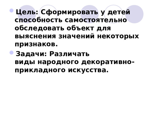 Цель: Сформировать у детей способность самостоятельно обследовать объект для выяснения значений некоторых признаков. Задачи: Различать виды народного декоративно-прикладного искусства.  