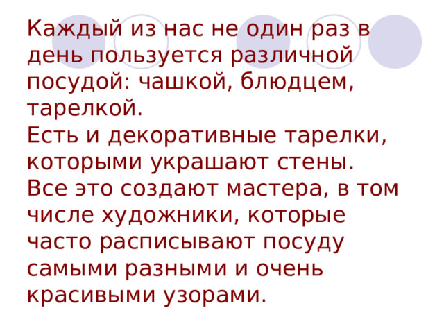 Каждый из нас не один раз в день пользуется различной посудой: чашкой, блюдцем, тарелкой.  Есть и декоративные тарелки, которыми украшают стены.  Все это создают мастера, в том числе художники, которые часто расписывают посуду самыми разными и очень красивыми узорами. 
