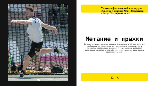Учитель физической культуры «Средней школы №6» –Сорокина Айслу Шарифьяновна Метание и прыжки Метание и прыжки являются важными элементами в лёгкой атлетике, требующими от спортсмена не только силы и скорости, но и точности, координации движений. Эти дисциплины развивают физические качества и способствуют всестороннему физическому совершенствованию. 11 