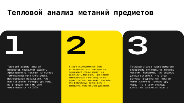 Тепловой анализ метаний предметов В ходе экспериментов было установлено, что температура окружающей среды влияет на результаты метаний. При низких температурах тело спортсмена теряет тепло, что может снизить его физическую активность и замедлить метательные движения. Тепловой анализ метаний предметов позволяет оценить эффективность метания на основе температуры тела спортсмена. Исследования показывают, что при повышении температуры мышц на 1 градус сила метания увеличивается на 2—3%. Тепловой анализ также помогает определить оптимальную технику метания. Например, при анализе данных выяснили, что угол выпуска предмета при метании может изменять температуру мышц, что в свою очередь влияет на дальность полета. 