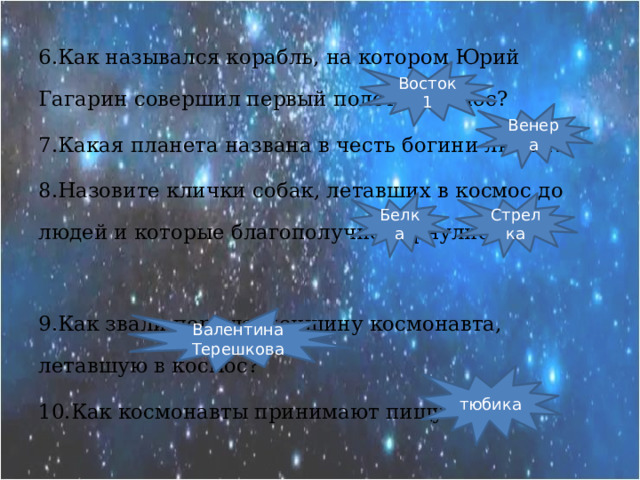 6.Как назывался корабль, на котором Юрий Гагарин совершил первый полёт в космос? 7.Какая планета названа в честь богини любви? 8.Назовите клички собак, летавших в космос до людей и которые благополучно вернулись? 9.Как звали первую женщину космонавта, летавшую в космос? 10.Как космонавты принимают пищу? Восток 1 Венера Белка Стрелка Валентина Терешкова тюбика 